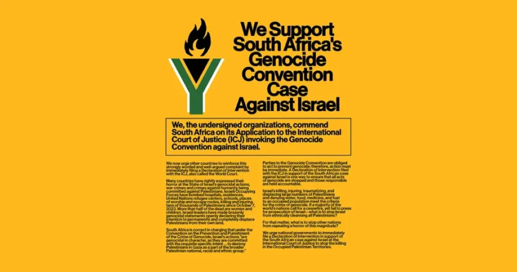 We Support South Africa's Genocide Convention Case Against Israel We, the undersigned organizations, commend South Africa on its Application to the International Court of Justice (ICJ) invoking the Genocide Convention against Israel. We now urge other countries to reinforce this strongly worded and well-argued complaint by immediately filing a Declaration of Intervention with the ICJ, also called the World Court. Many countries have rightly expressed their horror at the State of Israel's genocidal actions, war crimes and crimes against humanity being committed against Palestinians. Israeli Occupying Forces have bombed hospitals, residences, United Nations refugee centers, schools, places of worship and escape routes, killing and injuring tens of thousands of Palestinians since October 7, 2023. More than half of the dead are women and children. Israeli leaders have made brazenly genocidal statements openly declaring their intention to permanently and completely displace Palestinians from their own land. Parties to the Genocide Convention are obliged to act to prevent genocide; therefore, action must be immediate. Al Declaration of Intervention filed with the ICJ in support of the South African case against Israel is one way to ensure that all acts of genocide are stopped and those responsible are held accountable. Israel's killing, injuring, traumatizing, and displacing large numbers of Palestinians and denying water, food, medicine, and fuel to an occupied population meet the criteria for the crime of genocide. If a majority of the world's nations call for a ceasefire, yet fail to press for prosecution of Israel-what is to stop Israel from ethnically cleansing all Palestinians? For that matter, what is to stop other nations from repeating a horror of this magnitude? South Africa is correct in charging that under the Convention on the Prevention and Punishment of the Crime of Genocide, Israel's actions "are genocidal in character, as they are committed with the requisite specific intent... to destroy Palestinians in Gaza as a part of the broader Palestinian national, racial and ethnic group." We urge national governments to immediately file a Declaration of Intervention in support of the South African case against Israel at the International Court of Justice to stop the killing in the Occupied Palestinian Territories.